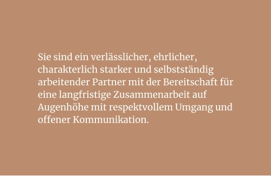 Sie sind ein verlässlicher, ehrlicher, charakterlich starker und selbstständig arbeitender Partner mit der Bereitschaft für eine langfristige Zusammenarbeit auf Augenhöhe mit respektvollem Umgang und offener Kommunikation.