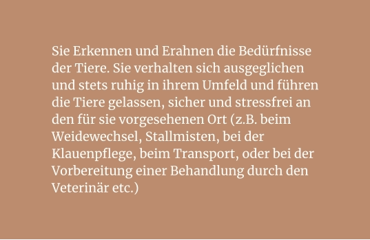 Sie Erkennen und Erahnen die Bedürfnisse der Tiere. Sie verhalten sich ausgeglichen und stets ruhig in ihrem Umfeld und führen die Tiere gelassen, sicher und stressfrei an den für sie vorgesehenen Ort (z.B. beim Weidewechsel, Stallmisten, bei der Klauenpflege, beim Transport, oder bei der Vorbereitung einer Behandlung durch den Veterinär etc.)