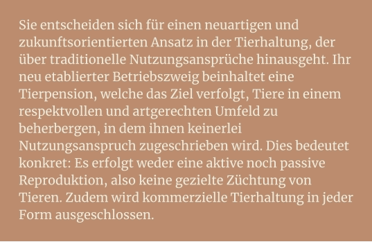 Sie entscheiden sich für einen neuartigen und zukunftsorientierten Ansatz in der Tierhaltung, der über traditionelle Nutzungsansprüche hinausgeht. Ihr neu etablierter Betriebszweig beinhaltet eine Tierpension, welche das Ziel verfolgt, Tiere in einem respektvollen und artgerechten Umfeld zu beherbergen, in dem ihnen keinerlei Nutzungsanspruch zugeschrieben wird. Dies bedeutet konkret: Es erfolgt weder eine aktive noch passive Reproduktion, also keine gezielte Züchtung von Tieren. Zudem wird kommerzielle Tierhaltung in jeder Form ausgeschlossen.