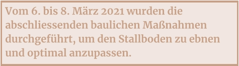 Vom 6. bis 8. März 2021 wurden die abschliessenden baulichen Maßnahmen durchgeführt, um den Stallboden zu ebnen und optimal anzupassen.