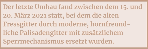 Der letzte Umbau fand zwischen dem 15. und 20. März 2021 statt, bei dem die alten Fressgitter durch moderne, hornfreund-liche Palisadengitter mit zusätzlichem Sperrmechanismus ersetzt wurden.