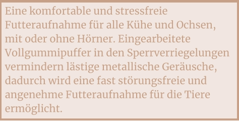 Eine komfortable und stressfreie Futteraufnahme für alle Kühe und Ochsen, mit oder ohne Hörner. Eingearbeitete Vollgummipuffer in den Sperrverriegelungen vermindern lästige metallische Geräusche, dadurch wird eine fast störungsfreie und angenehme Futteraufnahme für die Tiere ermöglicht.