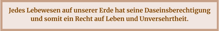 Jedes Lebewesen auf unserer Erde hat seine Daseinsberechtigung und somit ein Recht auf Leben und Unversehrtheit.